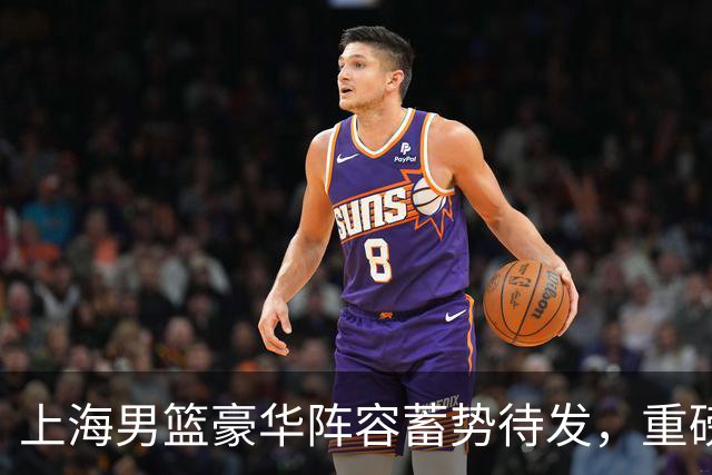 上海男篮豪华阵容蓄势待发，重磅引援引发关注